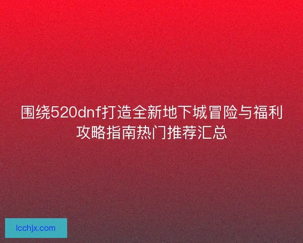 围绕520dnf打造全新地下城冒险与福利攻略指南热门推荐汇总